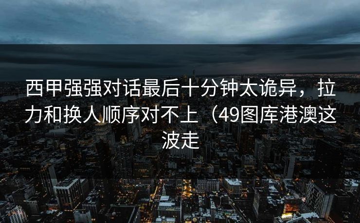 西甲强强对话最后十分钟太诡异，拉力和换人顺序对不上（49图库港澳这波走